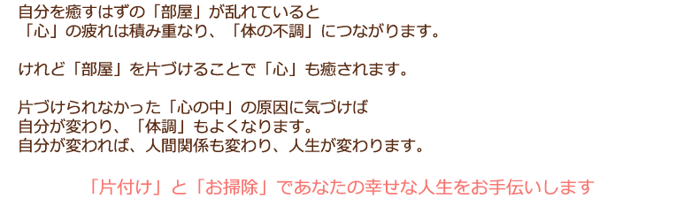 
自分を癒すはずの「部屋」が乱れていると「心」の疲れは積み重なり、「体の不調」につながります。「心」が感じている疲れや、不安な気持ち、自分の価値観への迷いや過去への強いこだわりなどは、片付けきれないほどにモノを抱え込んでしまうことにつながり、部屋の散らかりや汚れに現れます。自分を癒すはずの「部屋」が乱れていると「心」の疲れは積み重なり、「体の不調」につながります。