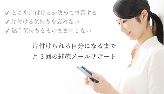 どこをかたづけるか決めて宣言する。片付ける気持ちを忘れない。迷う気持ちをそのままにしない。片付けられる自分になるまで、月３回のメールによるお片付け継続サポート